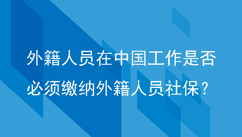 外籍人员在中国工作是否必须缴纳外籍人员社保？