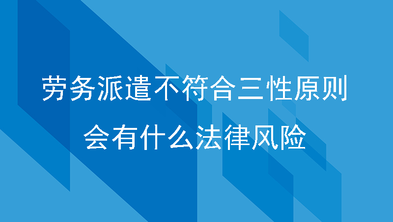 企业使用员工劳务派遣不符合三性原则会有什么法律风险